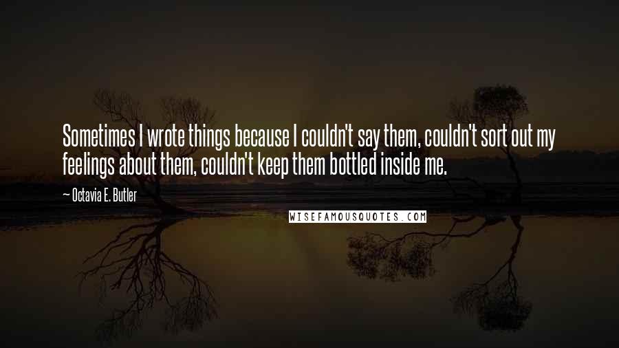 Octavia E. Butler quotes: Sometimes I wrote things because I couldn't say them, couldn't sort out my feelings about them, couldn't keep them bottled inside me. Octavia E. Butler quotes: Sometimes I wrote things because I couldn't say them, couldn't sort out my feelings about them, couldn't keep them bottled inside me.