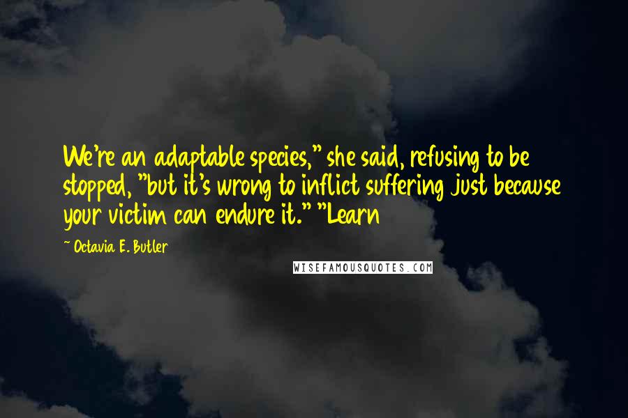 Octavia E. Butler quotes: We're an adaptable species," she said, refusing to be stopped, "but it's wrong to inflict suffering just because your victim can endure it." "Learn Octavia E. Butler quotes: We're an adaptable species," she said, refusing to be stopped, "but it's wrong to inflict suffering just because your victim can endure it." "Learn