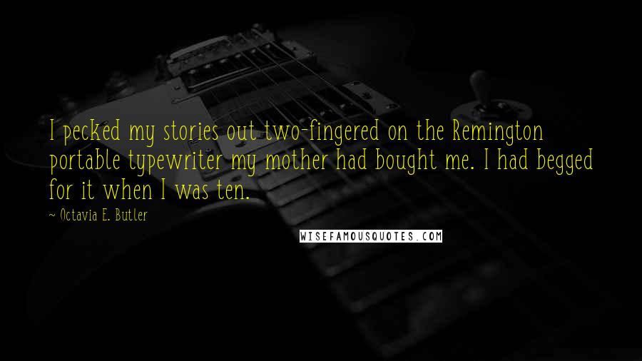 Octavia E. Butler quotes: I pecked my stories out two-fingered on the Remington portable typewriter my mother had bought me. I had begged for it when I was ten. Octavia E. Butler quotes: I pecked my stories out two-fingered on the Remington portable typewriter my mother had bought me. I had begged for it when I was ten.