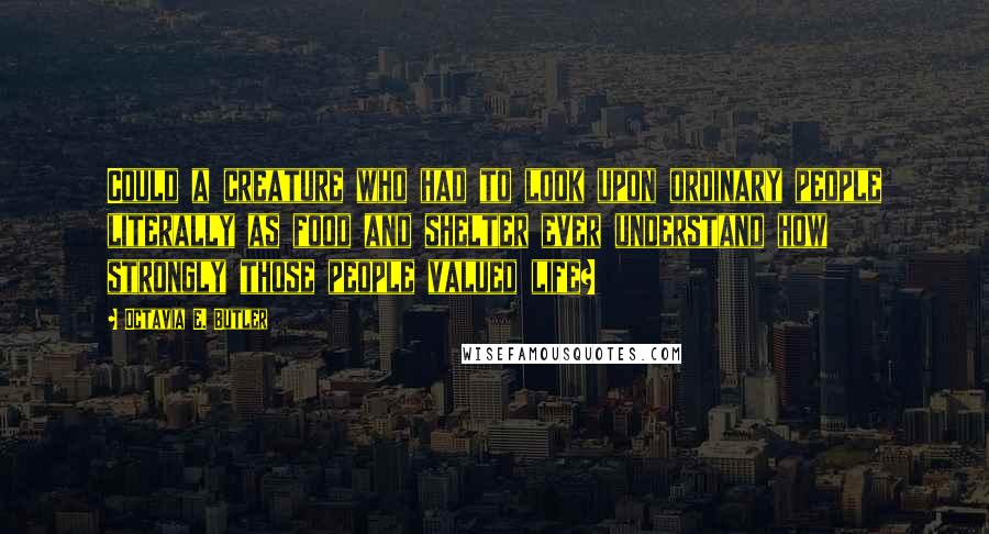 Octavia E. Butler quotes: Could a creature who had to look upon ordinary people literally as food and shelter ever understand how strongly those people valued life?