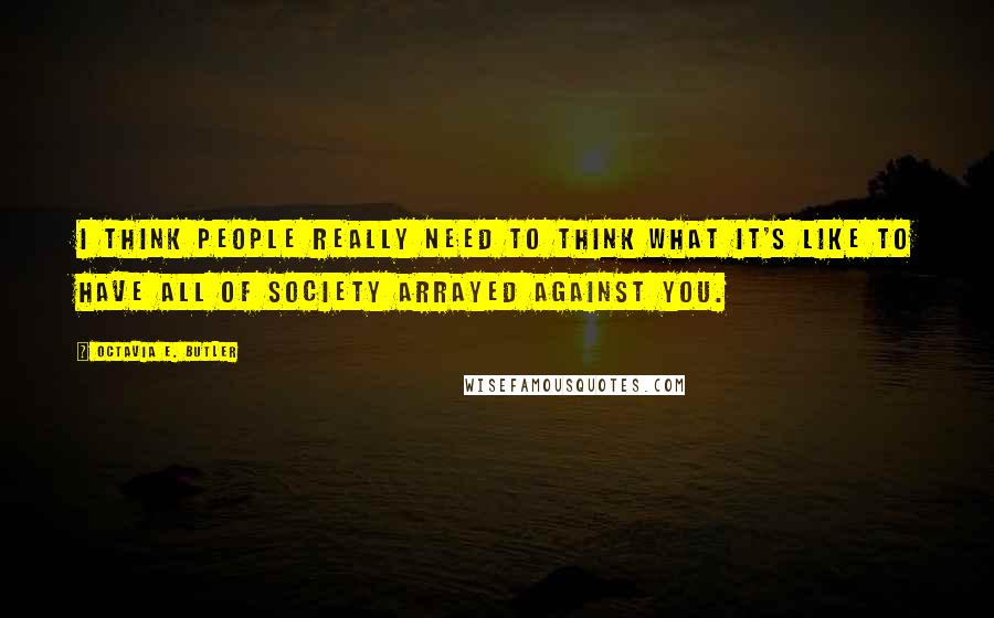 Octavia E. Butler quotes: I think people really need to think what it's like to have all of society arrayed against you.