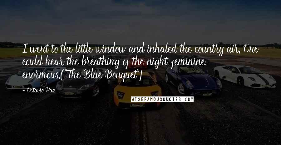 Octavio Paz quotes: I went to the little window and inhaled the country air. One could hear the breathing of the night, feminine, enormous.("The Blue Bouquet")