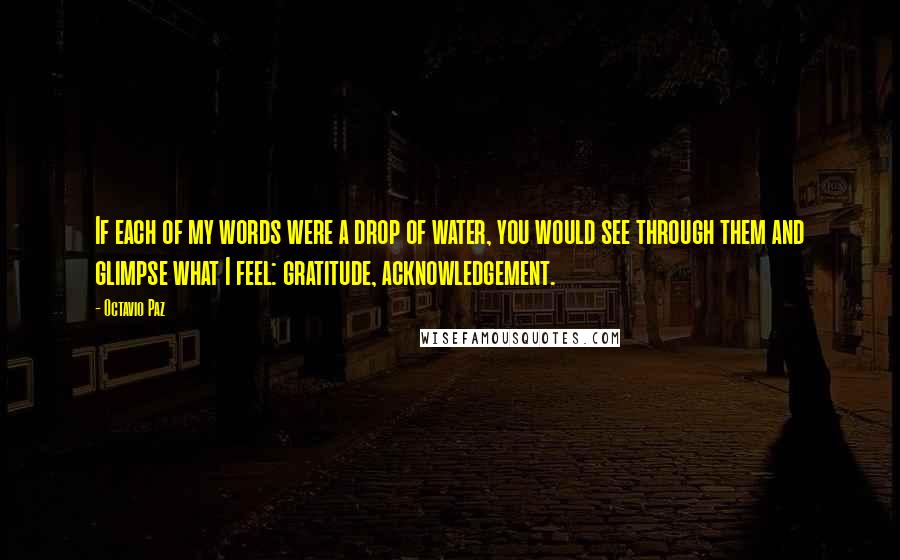 Octavio Paz quotes: If each of my words were a drop of water, you would see through them and glimpse what I feel: gratitude, acknowledgement. Octavio Paz quotes: If each of my words were a drop of water, you would see through them and glimpse what I feel: gratitude, acknowledgement.