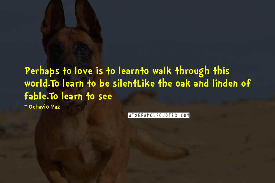 Octavio Paz quotes: Perhaps to love is to learnto walk through this world.To learn to be silentLike the oak and linden of fable.To learn to see Octavio Paz quotes: Perhaps to love is to learnto walk through this world.To learn to be silentLike the oak and linden of fable.To learn to see