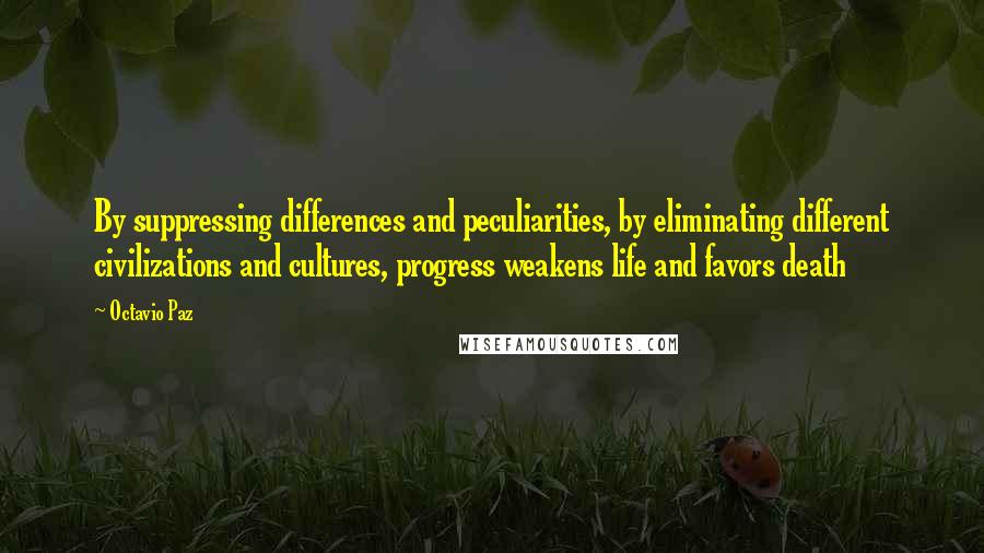 Octavio Paz quotes: By suppressing differences and peculiarities, by eliminating different civilizations and cultures, progress weakens life and favors death Octavio Paz quotes: By suppressing differences and peculiarities, by eliminating different civilizations and cultures, progress weakens life and favors death