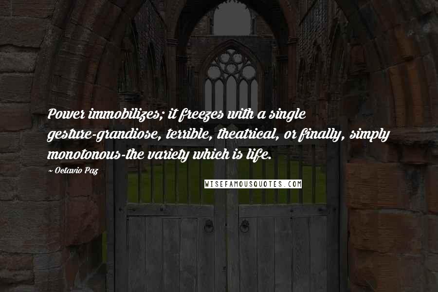 Octavio Paz quotes: Power immobilizes; it freezes with a single gesture-grandiose, terrible, theatrical, or finally, simply monotonous-the variety which is life. Octavio Paz quotes: Power immobilizes; it freezes with a single gesture-grandiose, terrible, theatrical, or finally, simply monotonous-the variety which is life.