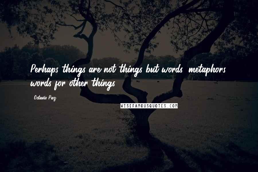 Octavio Paz quotes: Perhaps things are not things but words: metaphors, words for other things.