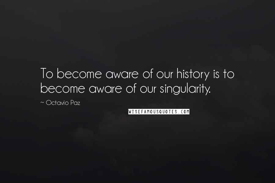 Octavio Paz quotes: To become aware of our history is to become aware of our singularity.