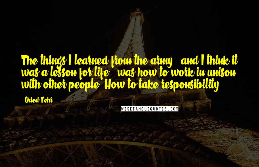 Oded Fehr quotes: The things I learned from the army - and I think it was a lesson for life - was how to work in unison with other people. How to take