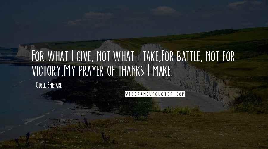 Odell Shepard quotes: For what I give, not what I take,For battle, not for victory,My prayer of thanks I make.