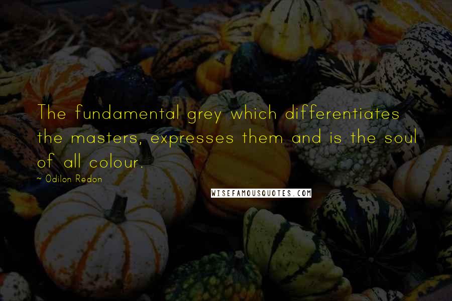 Odilon Redon quotes: The fundamental grey which differentiates the masters, expresses them and is the soul of all colour. Odilon Redon quotes: The fundamental grey which differentiates the masters, expresses them and is the soul of all colour.