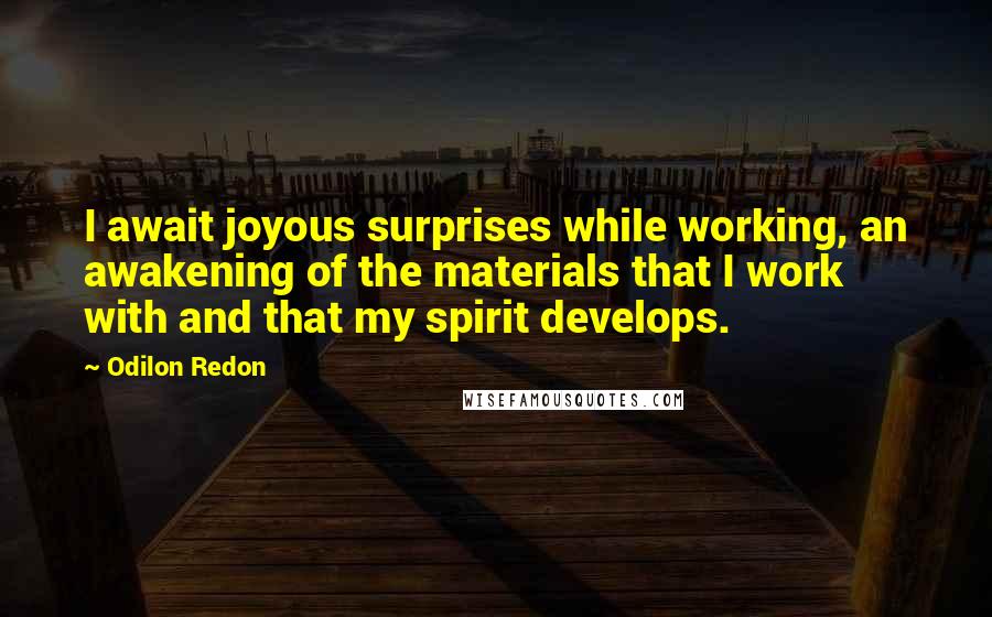 Odilon Redon quotes: I await joyous surprises while working, an awakening of the materials that I work with and that my spirit develops. Odilon Redon quotes: I await joyous surprises while working, an awakening of the materials that I work with and that my spirit develops.