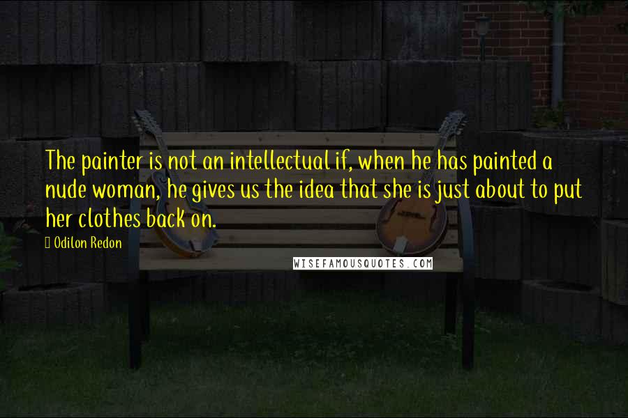 Odilon Redon quotes: The painter is not an intellectual if, when he has painted a nude woman, he gives us the idea that she is just about to put her clothes back on. Odilon Redon quotes: The painter is not an intellectual if, when he has painted a nude woman, he gives us the idea that she is just about to put her clothes back on.