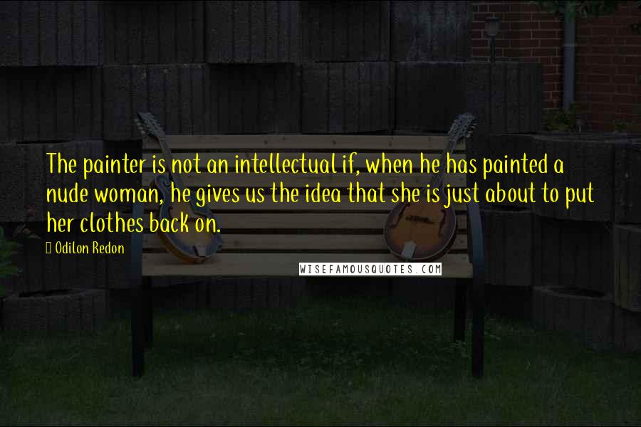 Odilon Redon quotes: The painter is not an intellectual if, when he has painted a nude woman, he gives us the idea that she is just about to put her clothes back on.