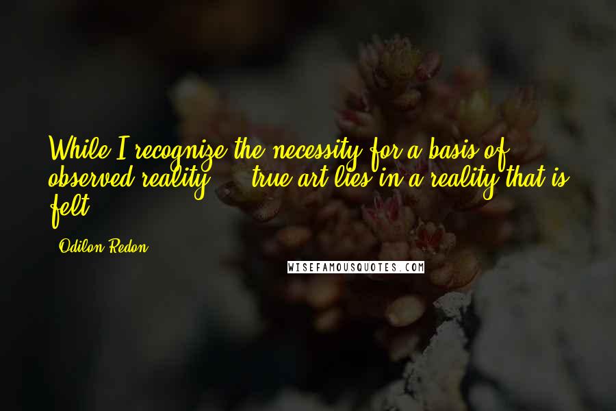 Odilon Redon quotes: While I recognize the necessity for a basis of observed reality ... true art lies in a reality that is felt.