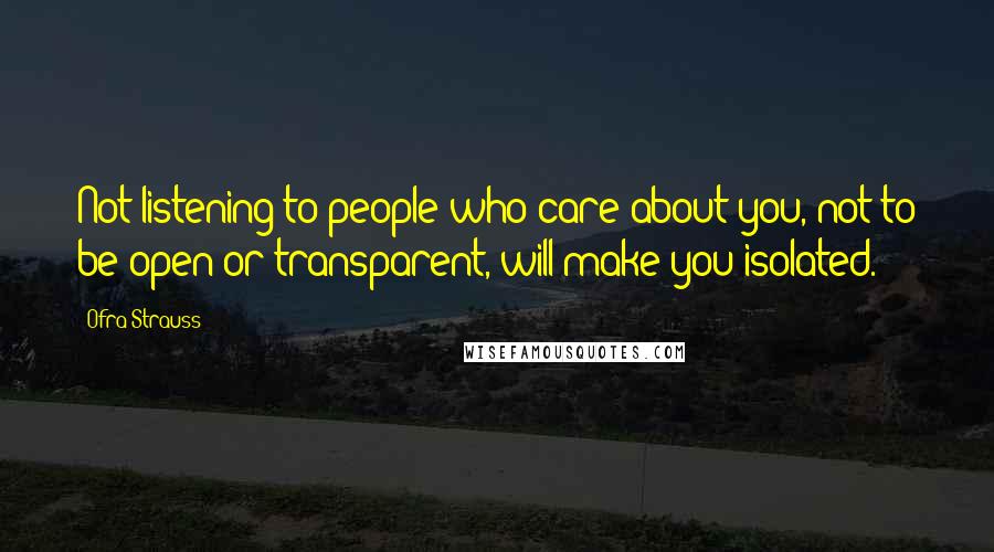 Ofra Strauss quotes: Not listening to people who care about you, not to be open or transparent, will make you isolated.