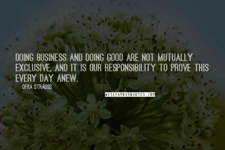 Ofra Strauss quotes: Doing business and doing good are not mutually exclusive, and it is our responsibility to prove this every day anew. Ofra Strauss quotes: Doing business and doing good are not mutually exclusive, and it is our responsibility to prove this every day anew.
