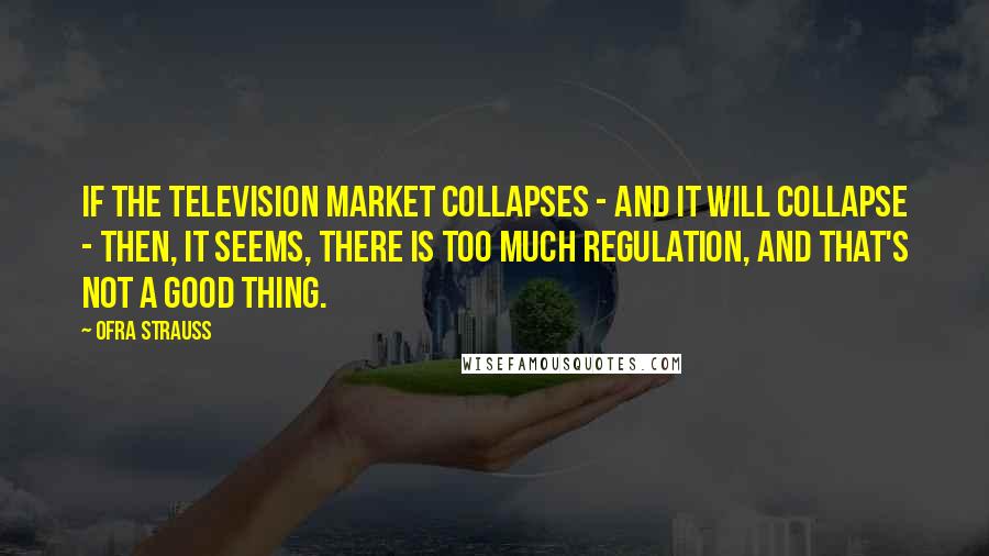 Ofra Strauss quotes: If the television market collapses - and it will collapse - then, it seems, there is too much regulation, and that's not a good thing. Ofra Strauss quotes: If the television market collapses - and it will collapse - then, it seems, there is too much regulation, and that's not a good thing.
