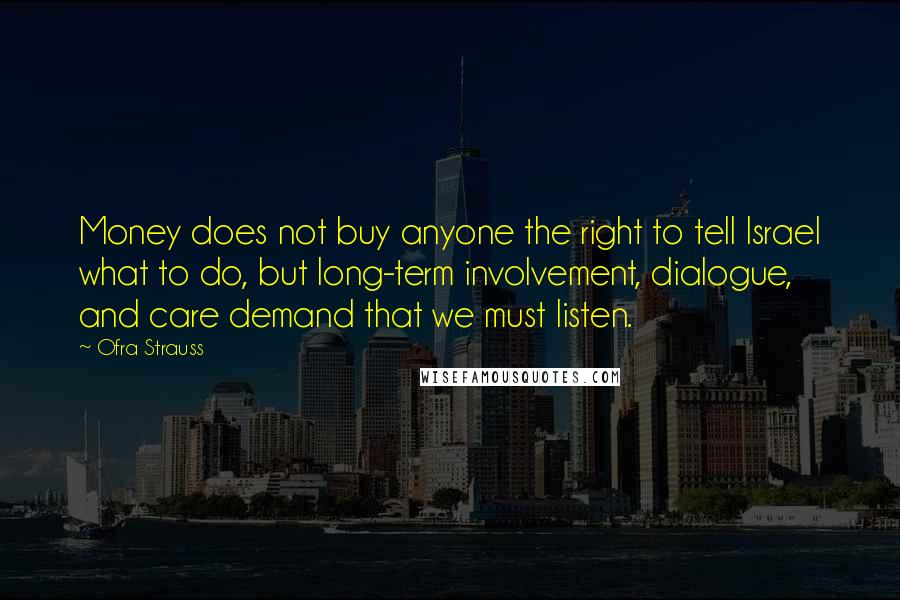 Ofra Strauss quotes: Money does not buy anyone the right to tell Israel what to do, but long-term involvement, dialogue, and care demand that we must listen. Ofra Strauss quotes: Money does not buy anyone the right to tell Israel what to do, but long-term involvement, dialogue, and care demand that we must listen.