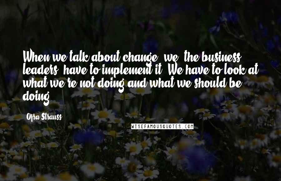 Ofra Strauss quotes: When we talk about change, we, the business leaders, have to implement it. We have to look at what we're not doing and what we should be doing. Ofra Strauss quotes: When we talk about change, we, the business leaders, have to implement it. We have to look at what we're not doing and what we should be doing.