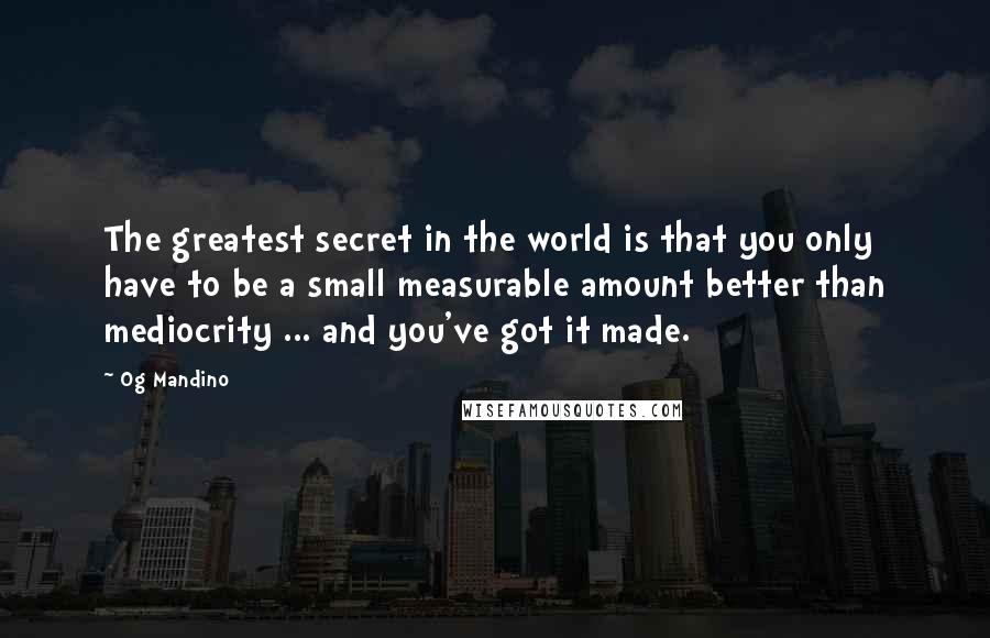 Og Mandino quotes: The greatest secret in the world is that you only have to be a small measurable amount better than mediocrity ... and you've got it made. Og Mandino quotes: The greatest secret in the world is that you only have to be a small measurable amount better than mediocrity ... and you've got it made.