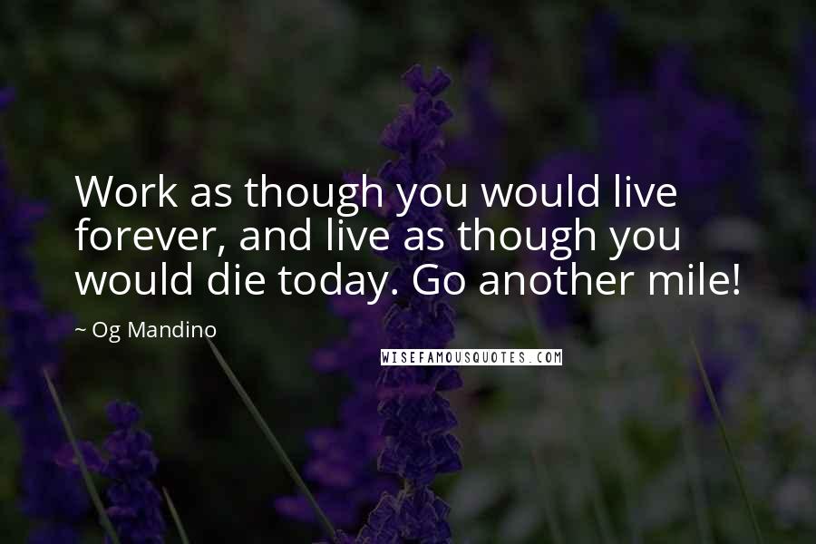 Og Mandino quotes: Work as though you would live forever, and live as though you would die today. Go another mile!