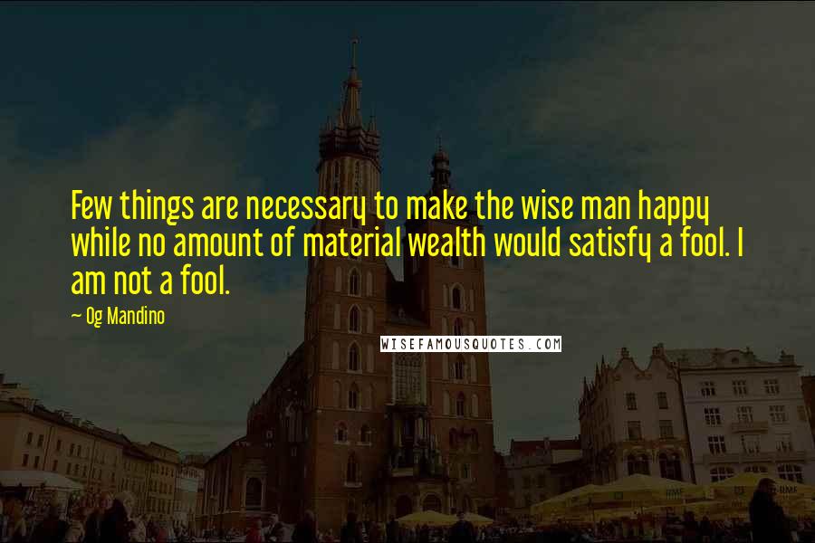 Og Mandino quotes: Few things are necessary to make the wise man happy while no amount of material wealth would satisfy a fool. I am not a fool.