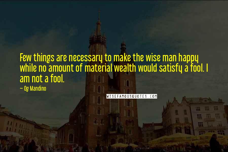 Og Mandino quotes: Few things are necessary to make the wise man happy while no amount of material wealth would satisfy a fool. I am not a fool. Og Mandino quotes: Few things are necessary to make the wise man happy while no amount of material wealth would satisfy a fool. I am not a fool.
