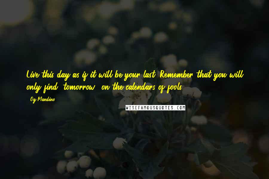 Og Mandino quotes: Live this day as if it will be your last. Remember that you will only find "tomorrow" on the calendars of fools. Og Mandino quotes: Live this day as if it will be your last. Remember that you will only find "tomorrow" on the calendars of fools.