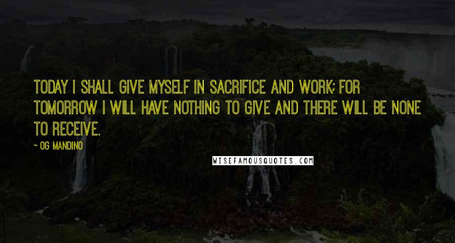 Og Mandino quotes: Today I shall give myself in sacrifice and work; for tomorrow I will have nothing to give and there will be none to receive. Og Mandino quotes: Today I shall give myself in sacrifice and work; for tomorrow I will have nothing to give and there will be none to receive.