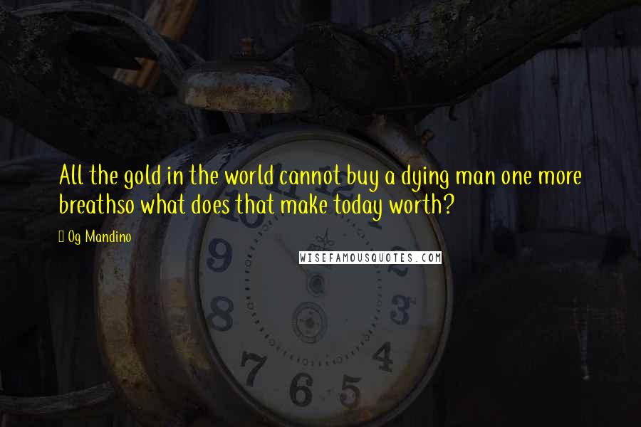 Og Mandino quotes: All the gold in the world cannot buy a dying man one more breathso what does that make today worth?