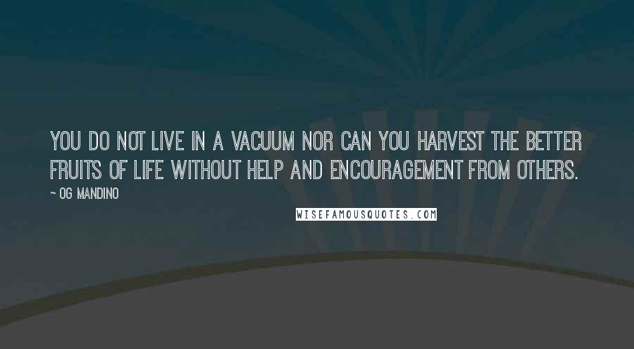 Og Mandino quotes: You do not live in a vacuum nor can you harvest the better fruits of life without help and ENCOURAGEMENT from others. Og Mandino quotes: You do not live in a vacuum nor can you harvest the better fruits of life without help and ENCOURAGEMENT from others.