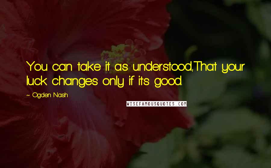 Ogden Nash quotes: You can take it as understood,That your luck changes only if it's good.