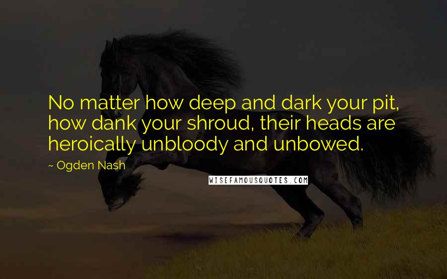 Ogden Nash quotes: No matter how deep and dark your pit, how dank your shroud, their heads are heroically unbloody and unbowed.