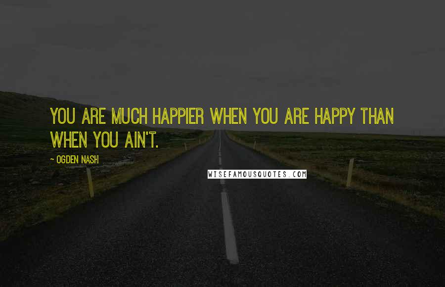 Ogden Nash quotes: You are much happier when you are happy than when you ain't.