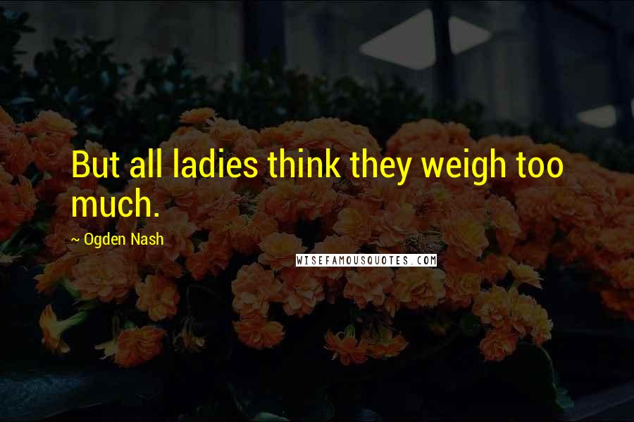 Ogden Nash quotes: But all ladies think they weigh too much.