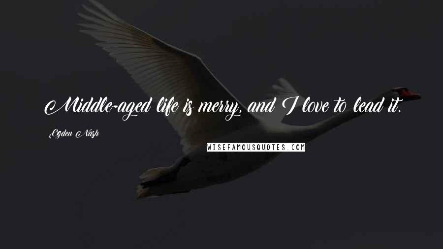 Ogden Nash quotes: Middle-aged life is merry, and I love to lead it.