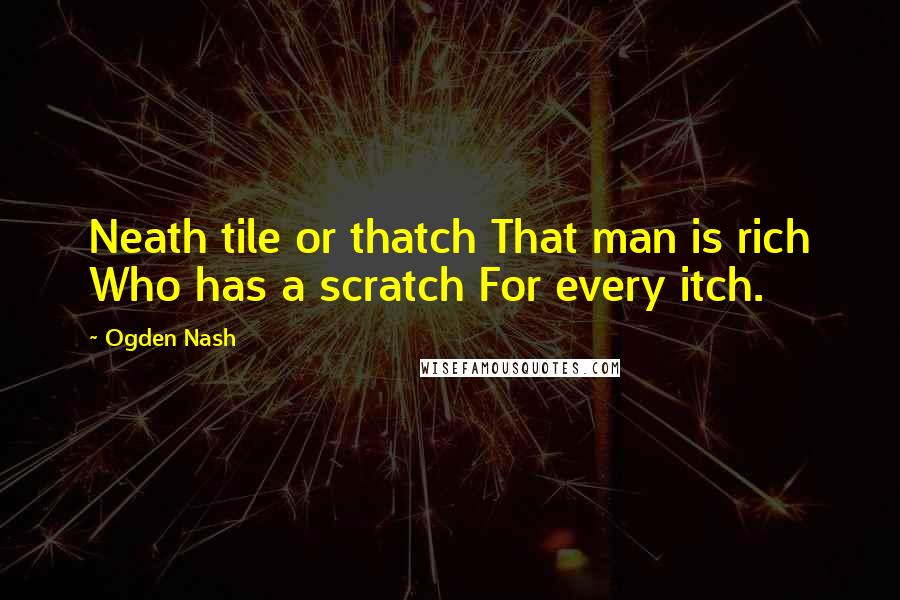 Ogden Nash quotes: Neath tile or thatch That man is rich Who has a scratch For every itch.