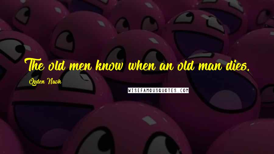 Ogden Nash quotes: The old men know when an old man dies.