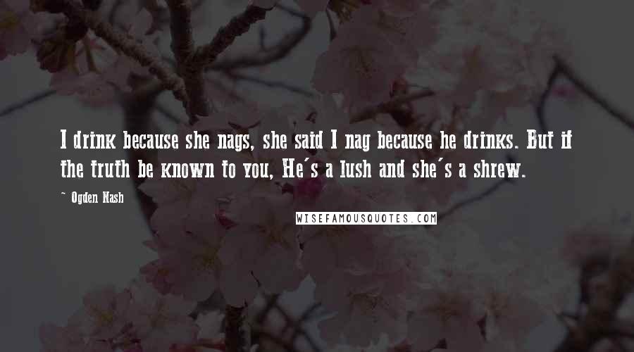 Ogden Nash quotes: I drink because she nags, she said I nag because he drinks. But if the truth be known to you, He's a lush and she's a shrew.