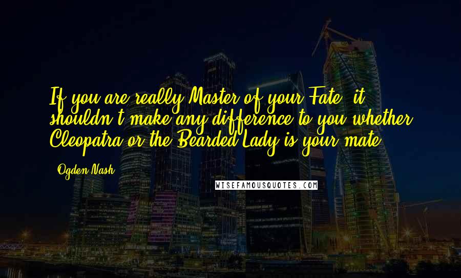 Ogden Nash quotes: If you are really Master of your Fate, it shouldn't make any difference to you whether Cleopatra or the Bearded Lady is your mate.