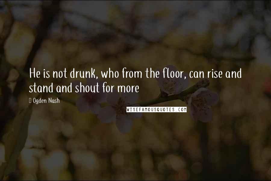 Ogden Nash quotes: He is not drunk, who from the floor, can rise and stand and shout for more