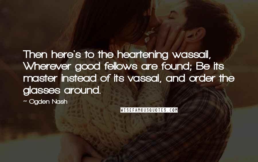 Ogden Nash quotes: Then here's to the heartening wassail, Wherever good fellows are found; Be its master instead of its vassal, and order the glasses around.