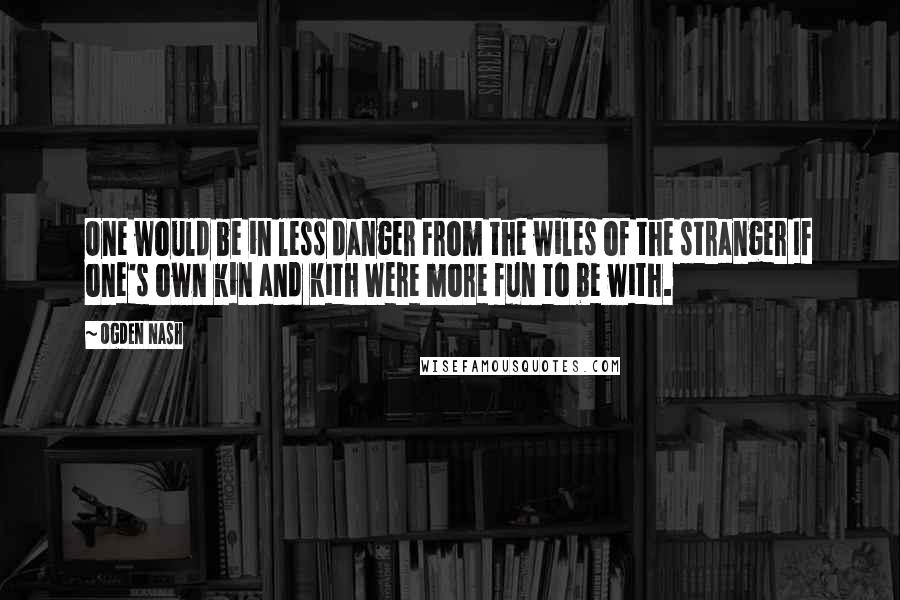 Ogden Nash quotes: One would be in less danger From the wiles of the stranger If one's own kin and kith Were more fun to be with.