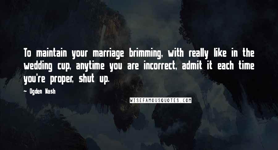 Ogden Nash quotes: To maintain your marriage brimming, with really like in the wedding cup, anytime you are incorrect, admit it each time you're proper, shut up.