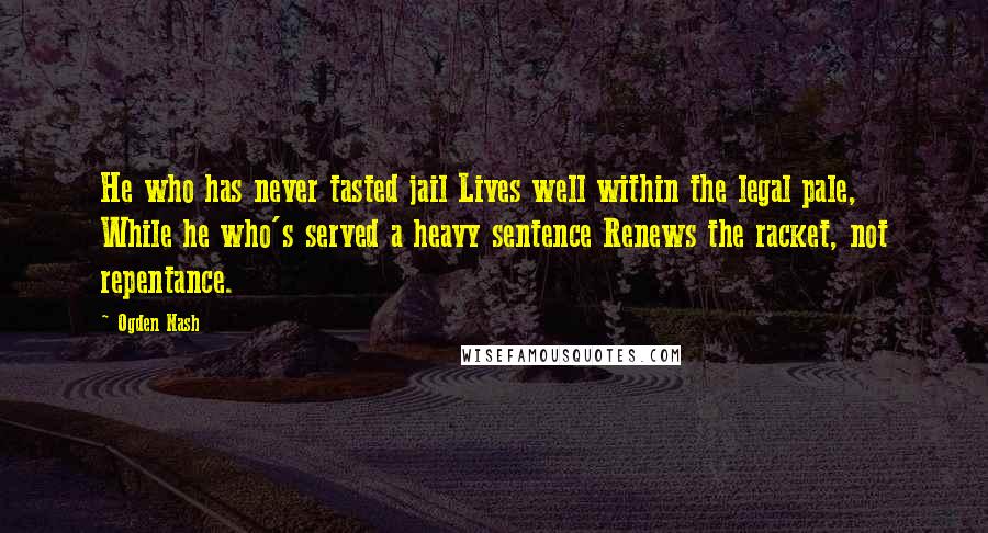 Ogden Nash quotes: He who has never tasted jail Lives well within the legal pale, While he who's served a heavy sentence Renews the racket, not repentance.