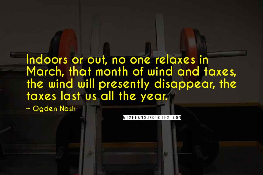 Ogden Nash quotes: Indoors or out, no one relaxes in March, that month of wind and taxes, the wind will presently disappear, the taxes last us all the year.