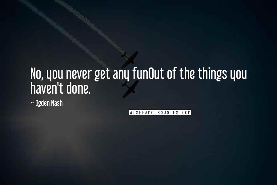 Ogden Nash quotes: No, you never get any funOut of the things you haven't done.