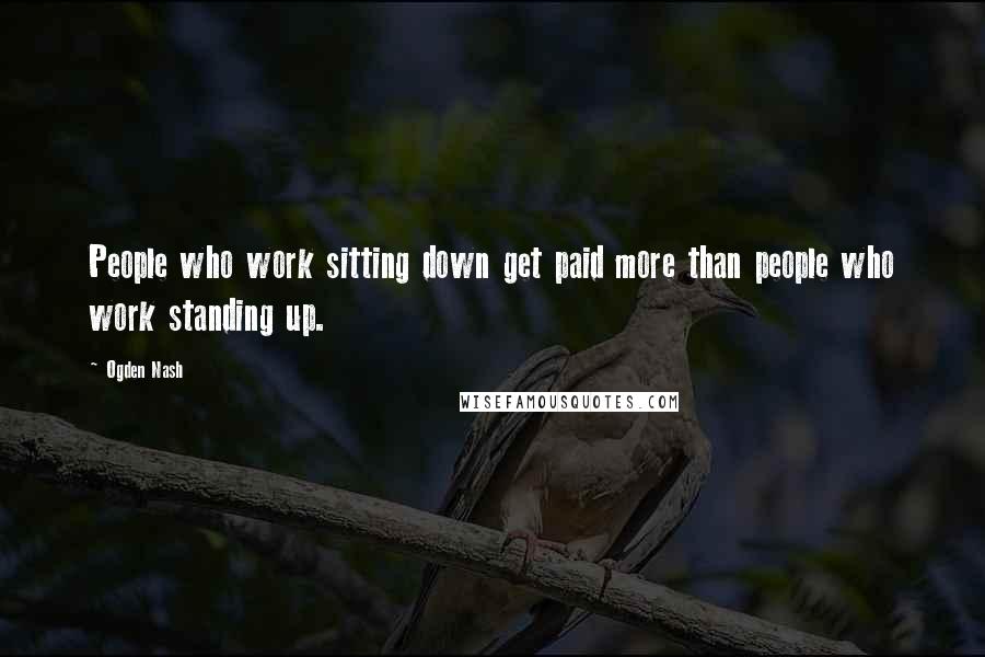 Ogden Nash quotes: People who work sitting down get paid more than people who work standing up.