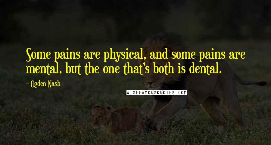 Ogden Nash quotes: Some pains are physical, and some pains are mental, but the one that's both is dental.